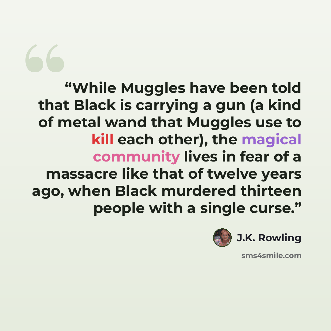 “While Muggles have been told that Black is carrying a gun (a kind of metal wand that Muggles use to kill each other), the magical community lives in fear of a massacre like that of twelve years ago, when Black murdered thirteen people with a single curse.” quote by J.K. Rowling