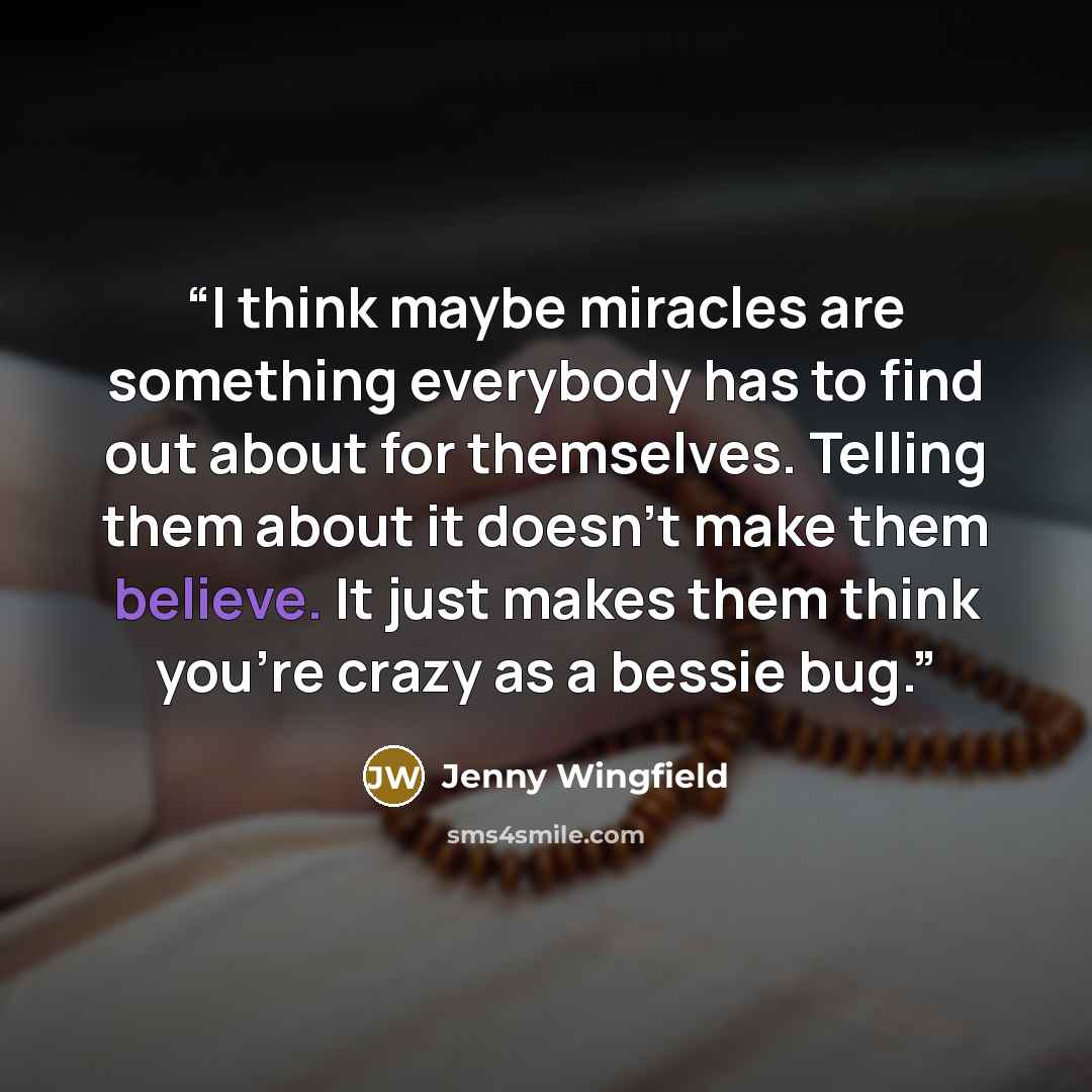 “I think maybe miracles are something everybody has to find out about for themselves. Telling them about it doesn’t make them believe. It just makes them think you’re crazy as a bessie bug.” quote by Jenny Wingfield