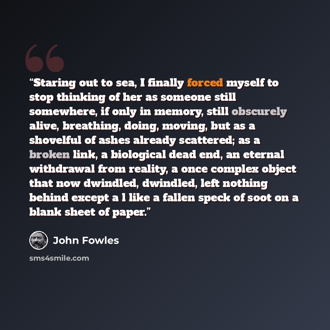 “Staring out to sea, I finally forced myself to stop thinking of her as someone still somewhere, if only in memory, still obscurely alive, breathing, doing, moving, but as a shovelful of ashes already scattered; as a broken link, a biological dead end, an eternal withdrawal from reality, a once…” quote by John Fowles