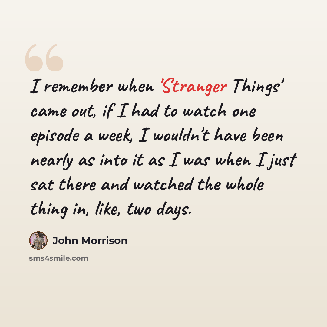 “I remember when 'Stranger Things' came out, if I had to watch one episode a week, I wouldn't have been nearly as into it as I was when I just sat there and watched the whole thing in, like, two days.” quote by John Morrison