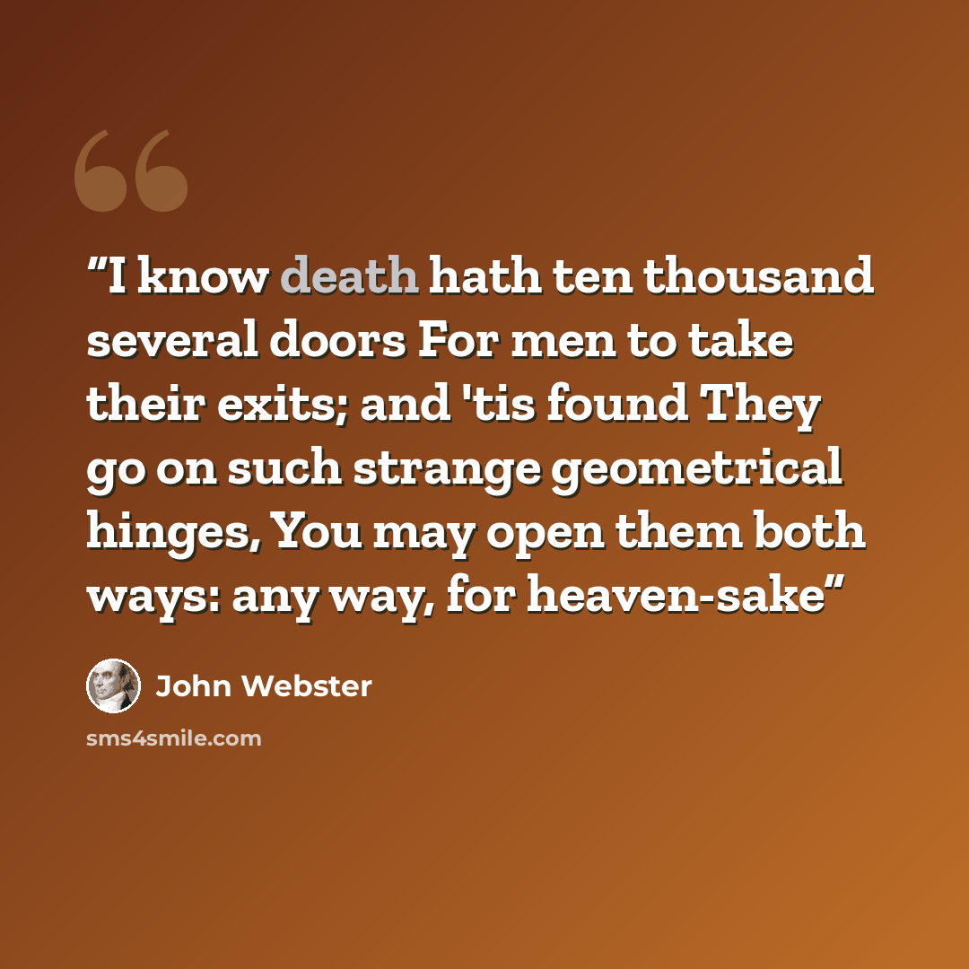 “I know death hath ten thousand several doors For men to take their exits; and 'tis found They go on such strange geometrical hinges, You may open them both ways: any way, for heaven-sake” quote by John Webster