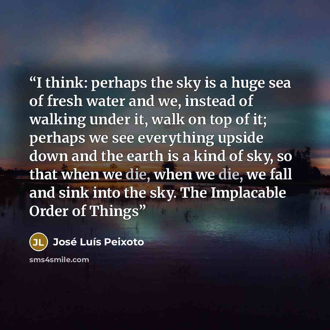 “I think: perhaps the sky is a huge sea of fresh water and we, instead of walking under it, walk on top of it; perhaps we see everything upside down and the earth is a kind of sky, so that when we die, when we die, we fall and sink into the sky. The Implacable Order of Things” quote by Jose Luis Peixoto