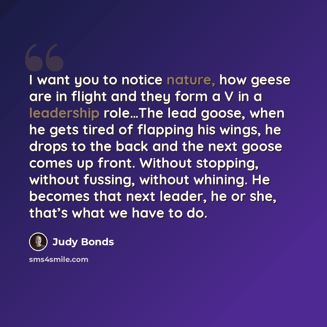 “I want you to notice nature, how geese are in flight and they form a V in a leadership role…The lead goose, when he gets tired of flapping his wings, he drops to the back and the next goose comes up front. Without stopping, without fussing, without whining. He becomes that next leader, he or she…” quote by Judy Bonds