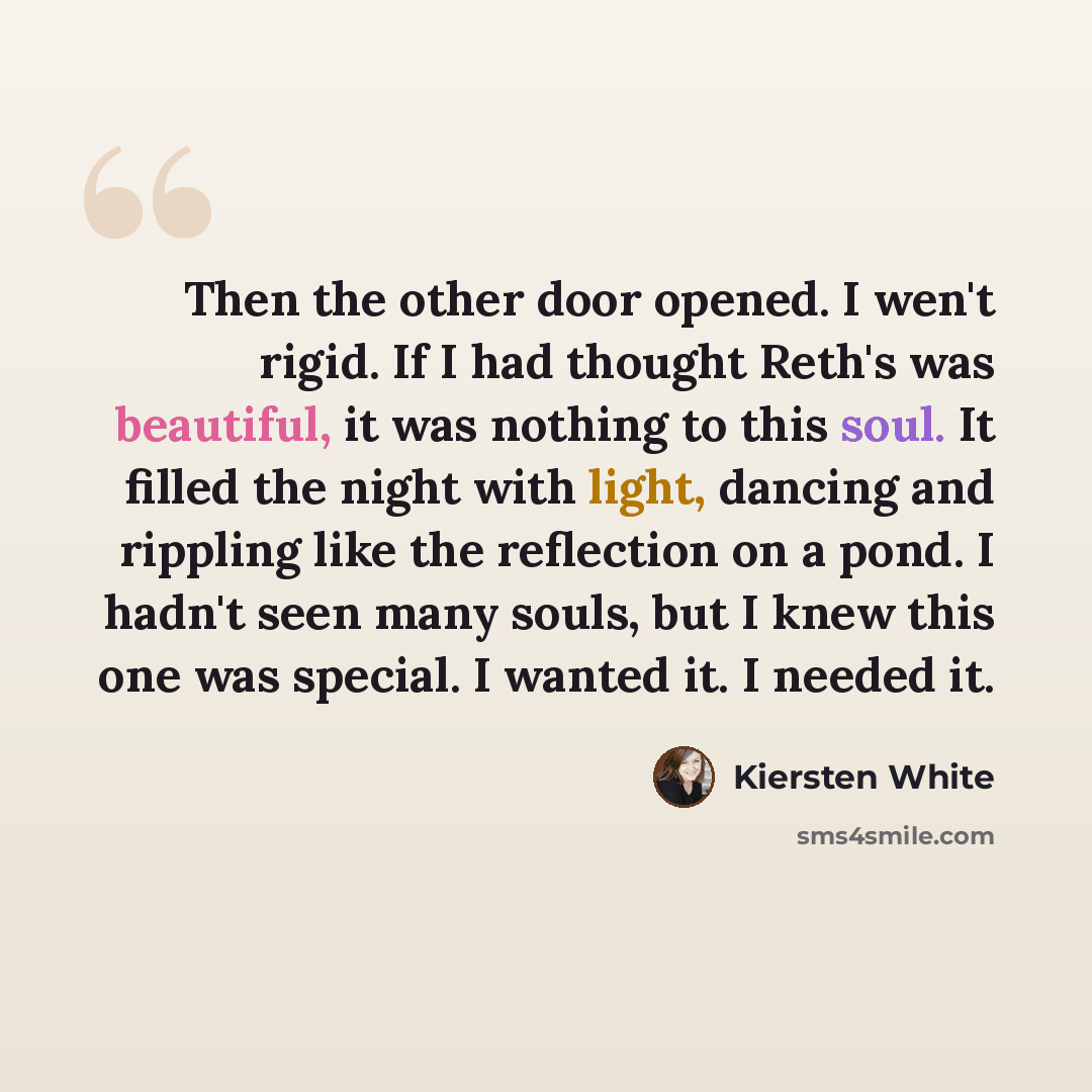 “Then the other door opened. I wen't rigid. If I had thought Reth's was beautiful, it was nothing to this soul. It filled the night with light, dancing and rippling like the reflection on a pond. I hadn't seen many souls, but I knew this one was special. I wanted it. I needed it.” quote by Kiersten White