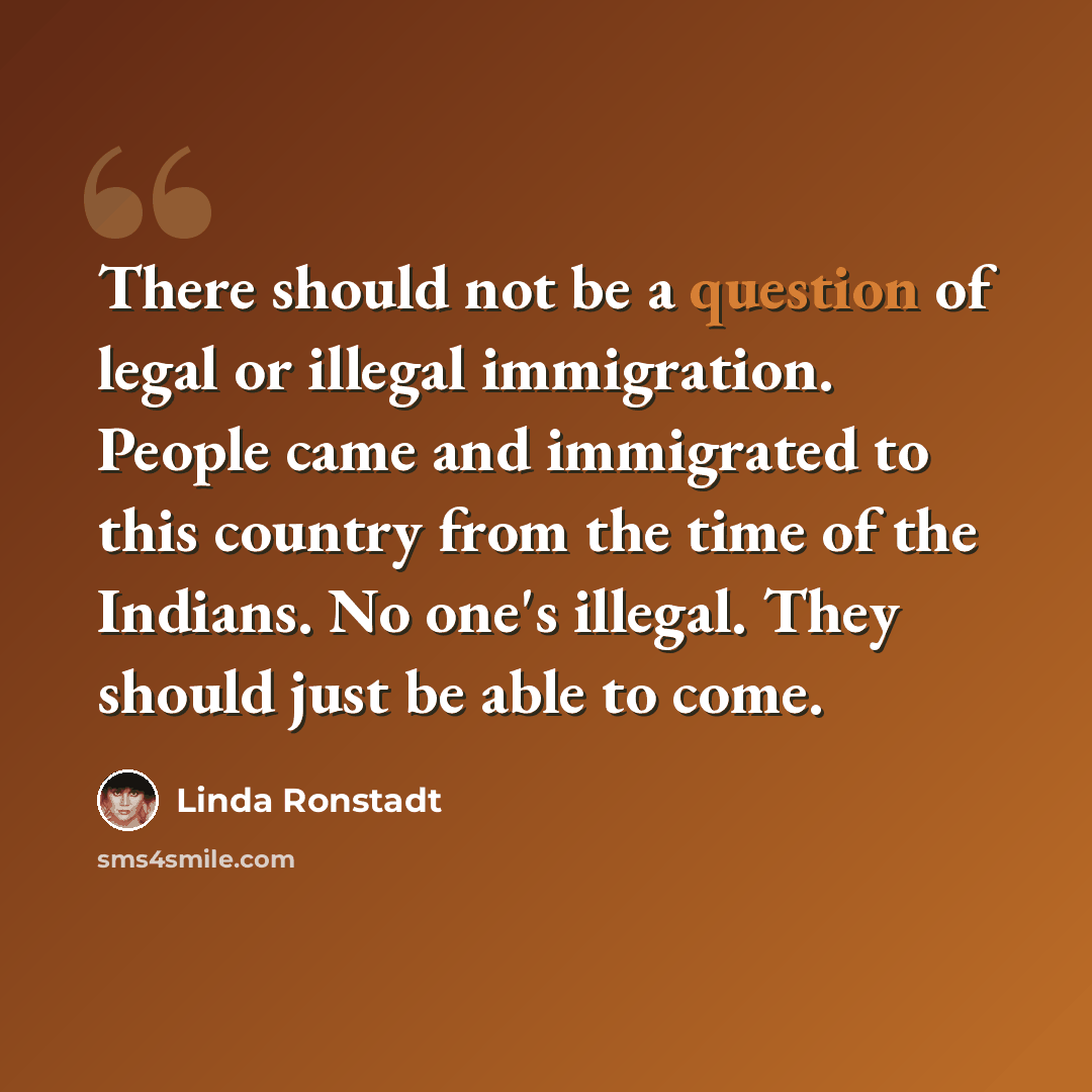 “There should not be a question of legal or illegal immigration. People came and immigrated to this country from the time of the Indians. No one's illegal. They should just be able to come.” quote by Linda Ronstadt