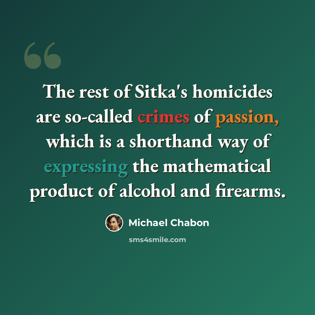 “The rest of Sitka's homicides are so-called crimes of passion, which is a shorthand way of expressing the mathematical product of alcohol and firearms.” quote by Michael Chabon