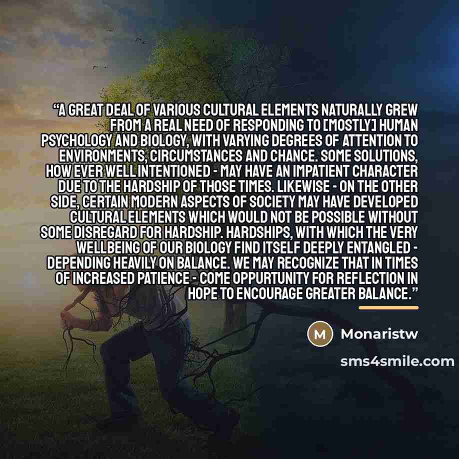 “A great deal of various cultural elements naturally grew from a real need of responding to [mostly] human psychology and biology, with varying degrees of attention to environments, circumstances and chance. Some solutions, how ever well intentioned - may have an impatient character due to the…” quote by Monaristw