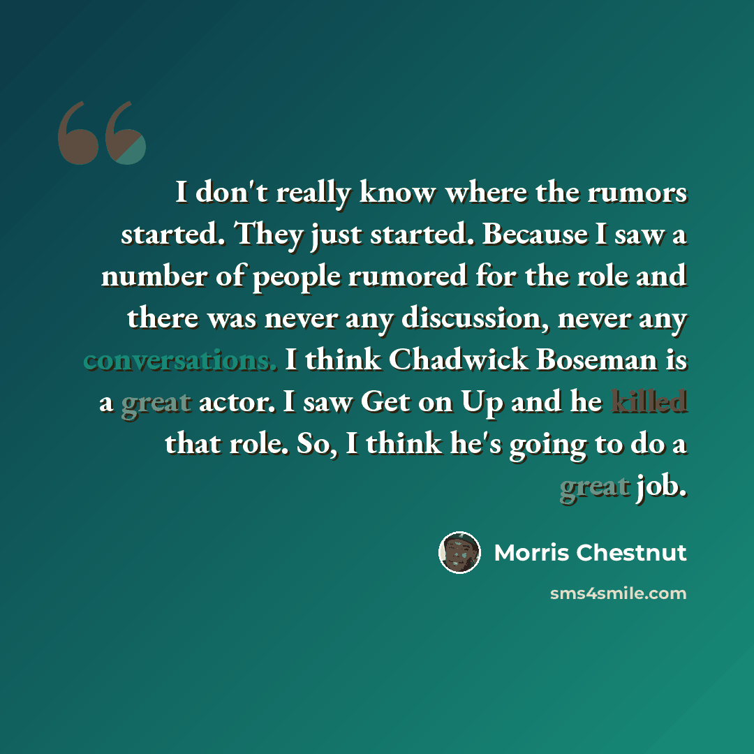 “I don't really know where the rumors started. They just started. Because I saw a number of people rumored for the role and there was never any discussion, never any conversations. I think Chadwick Boseman is a great actor. I saw Get on Up and he killed that role. So, I think he's going to do a…” quote by Morris Chestnut