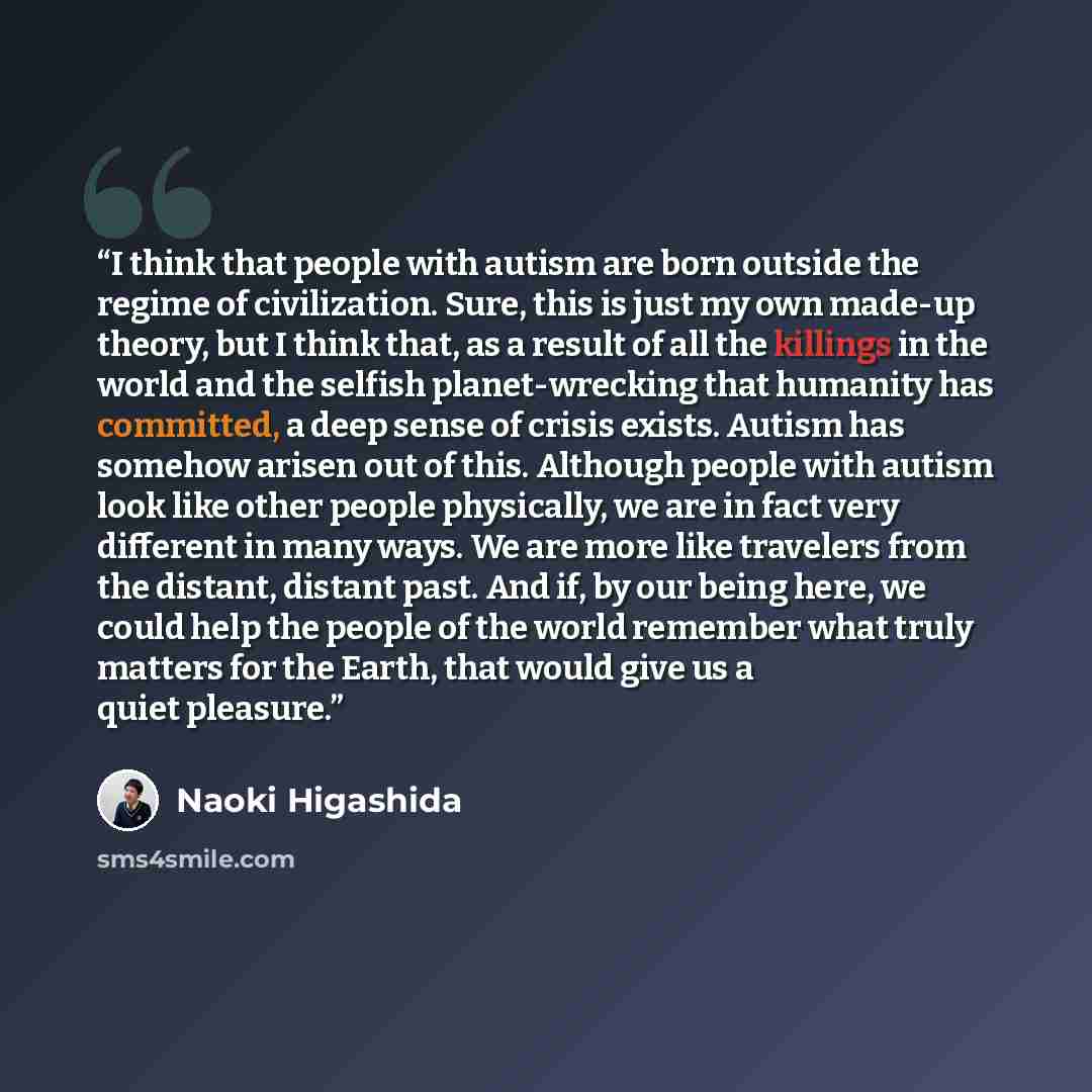 “I think that people with autism are born outside the regime of civilization. Sure, this is just my own made-up theory, but I think that, as a result of all the killings in the world and the selfish planet-wrecking that humanity has committed, a deep sense of crisis exists. Autism has somehow…” quote by Naoki Higashida