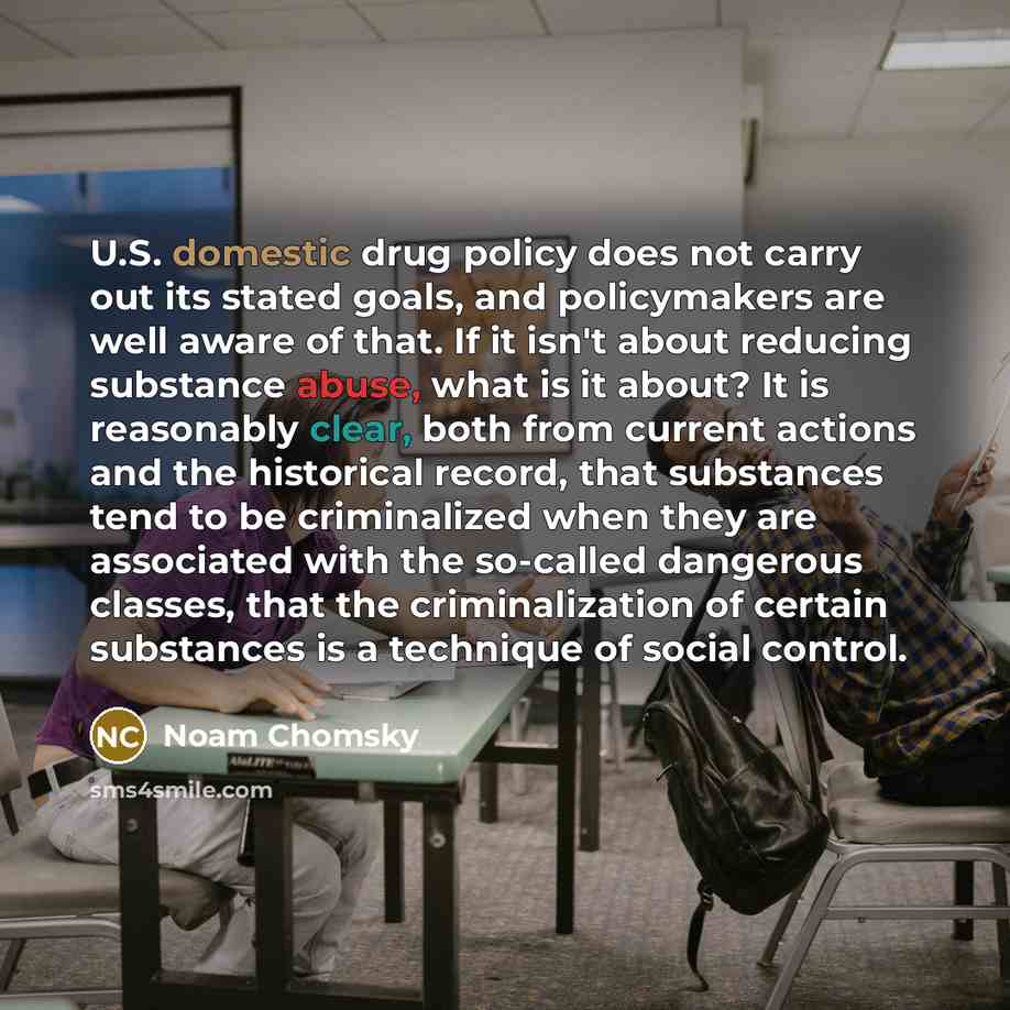 “U.S. domestic drug policy does not carry out its stated goals, and policymakers are well aware of that. If it isn't about reducing substance abuse, what is it about? It is reasonably clear, both from current actions and the historical record, that substances tend to be criminalized when they are…” quote by Noam Chomsky