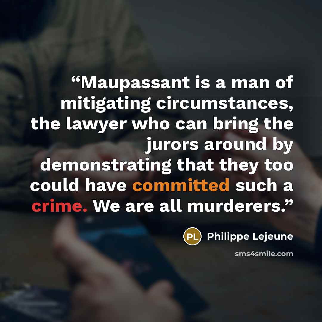 “Maupassant is a man of mitigating circumstances, the lawyer who can bring the jurors around by demonstrating that they too could have committed such a crime. We are all murderers.” quote by Philippe Lejeune