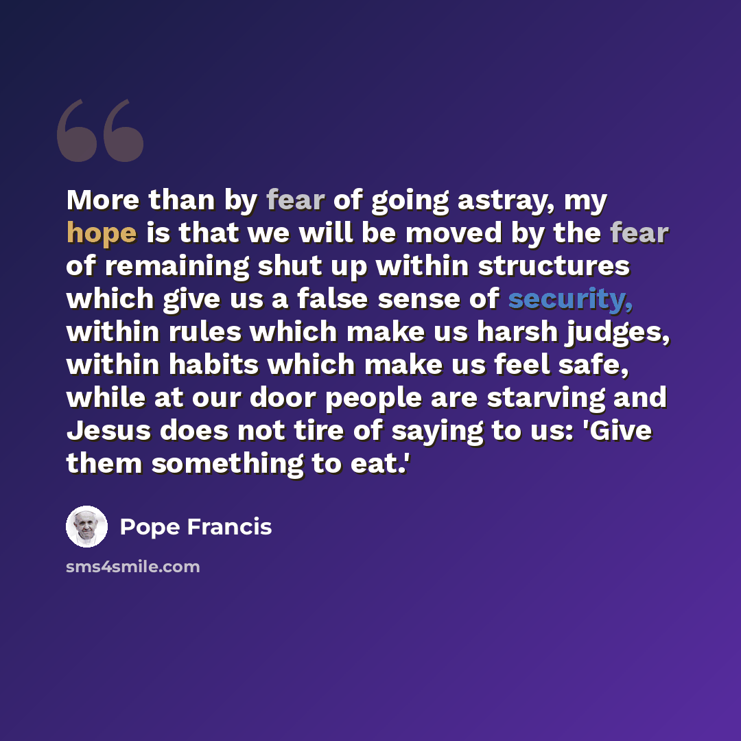 “More than by fear of going astray, my hope is that we will be moved by the fear of remaining shut up within structures which give us a false sense of security, within rules which make us harsh judges, within habits which make us feel safe, while at our door people are starving and Jesus does not…” quote by Pope Francis