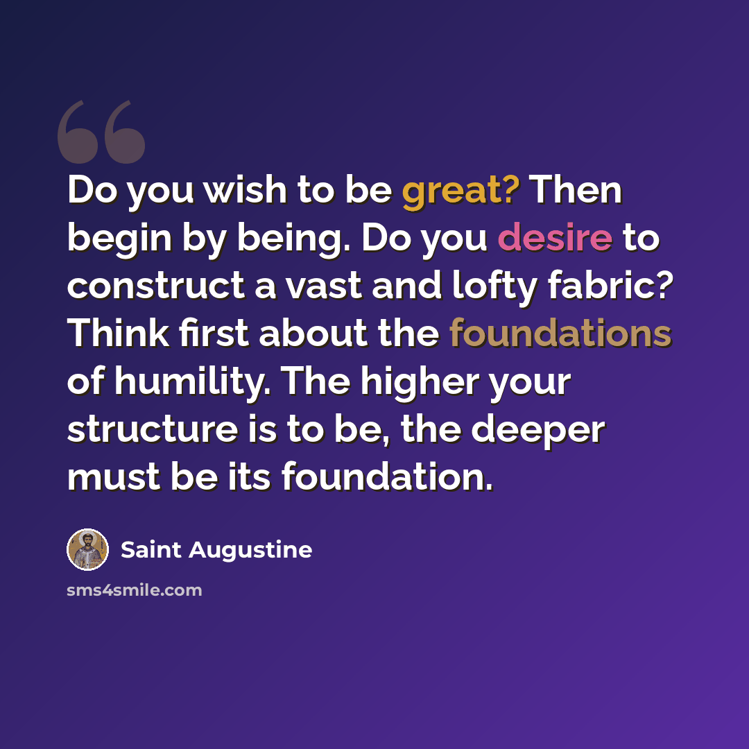“Do you wish to be great? Then begin by being. Do you desire to construct a vast and lofty fabric? Think first about the foundations of humility. The higher your structure is to be, the deeper must be its foundation.” quote by Saint Augustine
