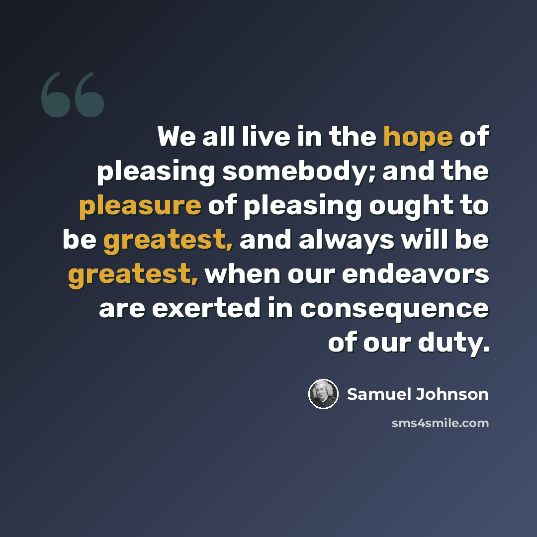 “We all live in the hope of pleasing somebody; and the pleasure of pleasing ought to be greatest, and always will be greatest, when our endeavors are exerted in consequence of our duty.” quote by Samuel Johnson