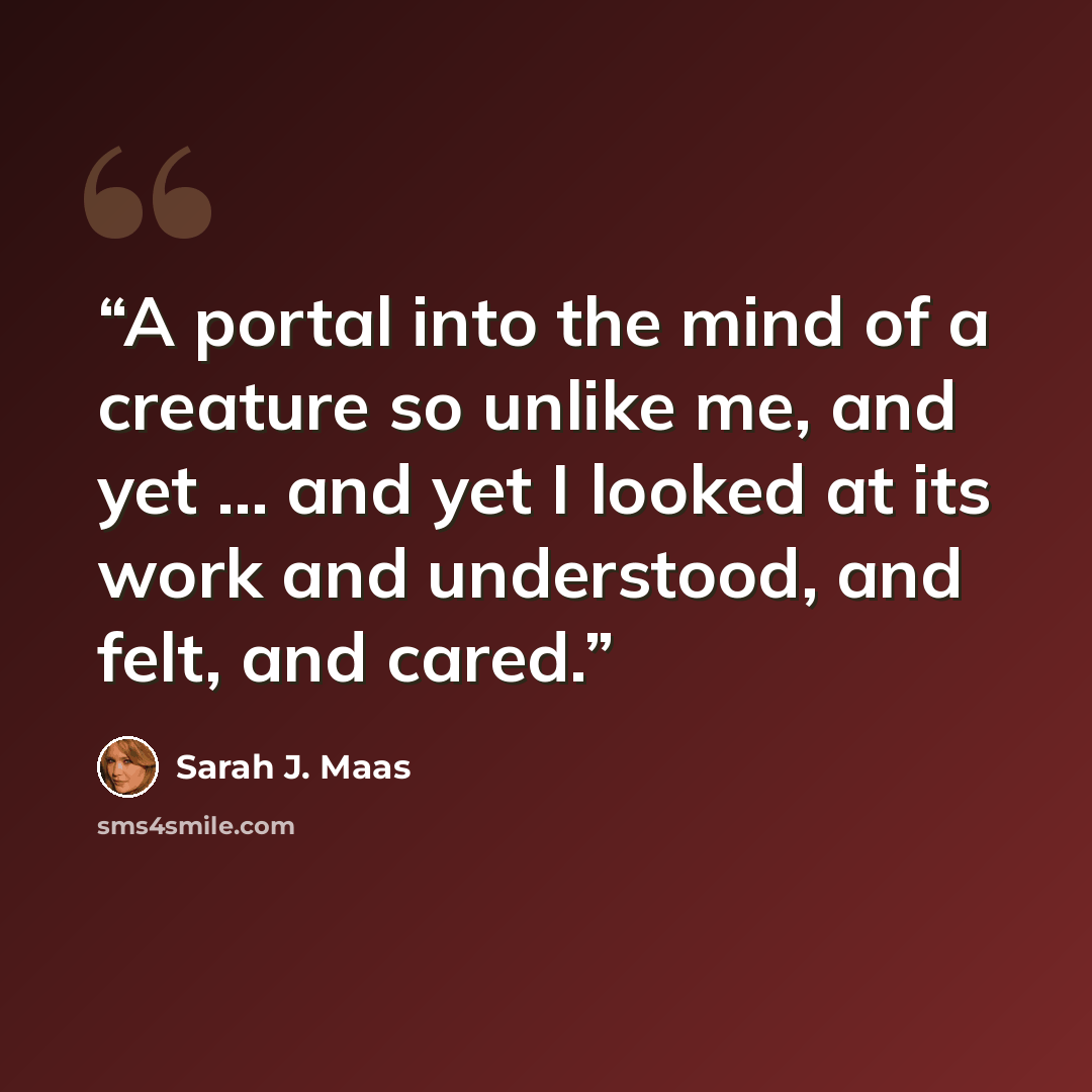 “A portal into the mind of a creature so unlike me, and yet … and yet I looked at its work and understood, and felt, and cared.” quote by Sarah J. Maas