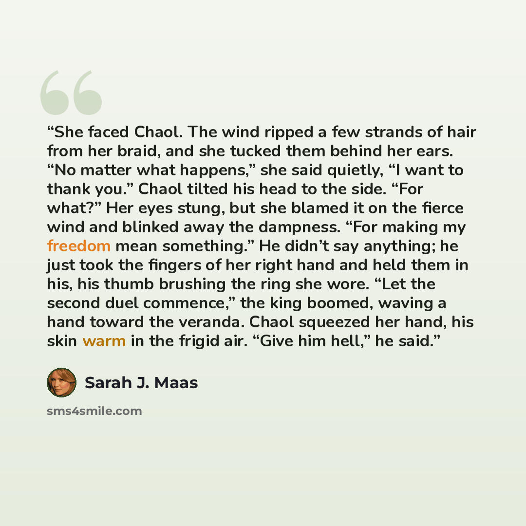 “She faced Chaol. The wind ripped a few strands of hair from her braid, and she tucked them behind her ears. “No matter what happens,” she said quietly, “I want to thank you.” Chaol tilted his head to the side. “For what?” Her eyes stung, but she blamed it on the fierce wind and blinked away the…” quote by Sarah J. Maas