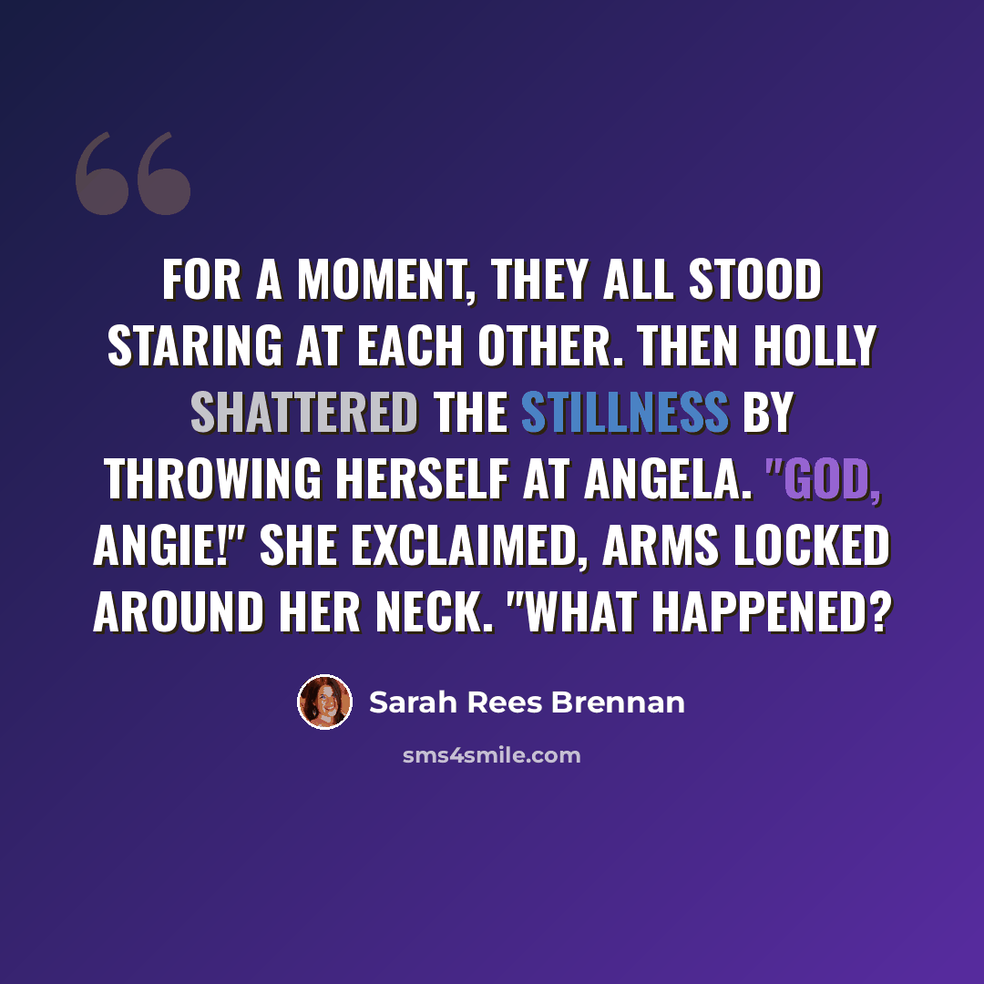 “For a moment, they all stood staring at each other. Then Holly shattered the stillness by throwing herself at Angela. "God, Angie!" she exclaimed, arms locked around her neck. "What Happened?” quote by Sarah Rees Brennan