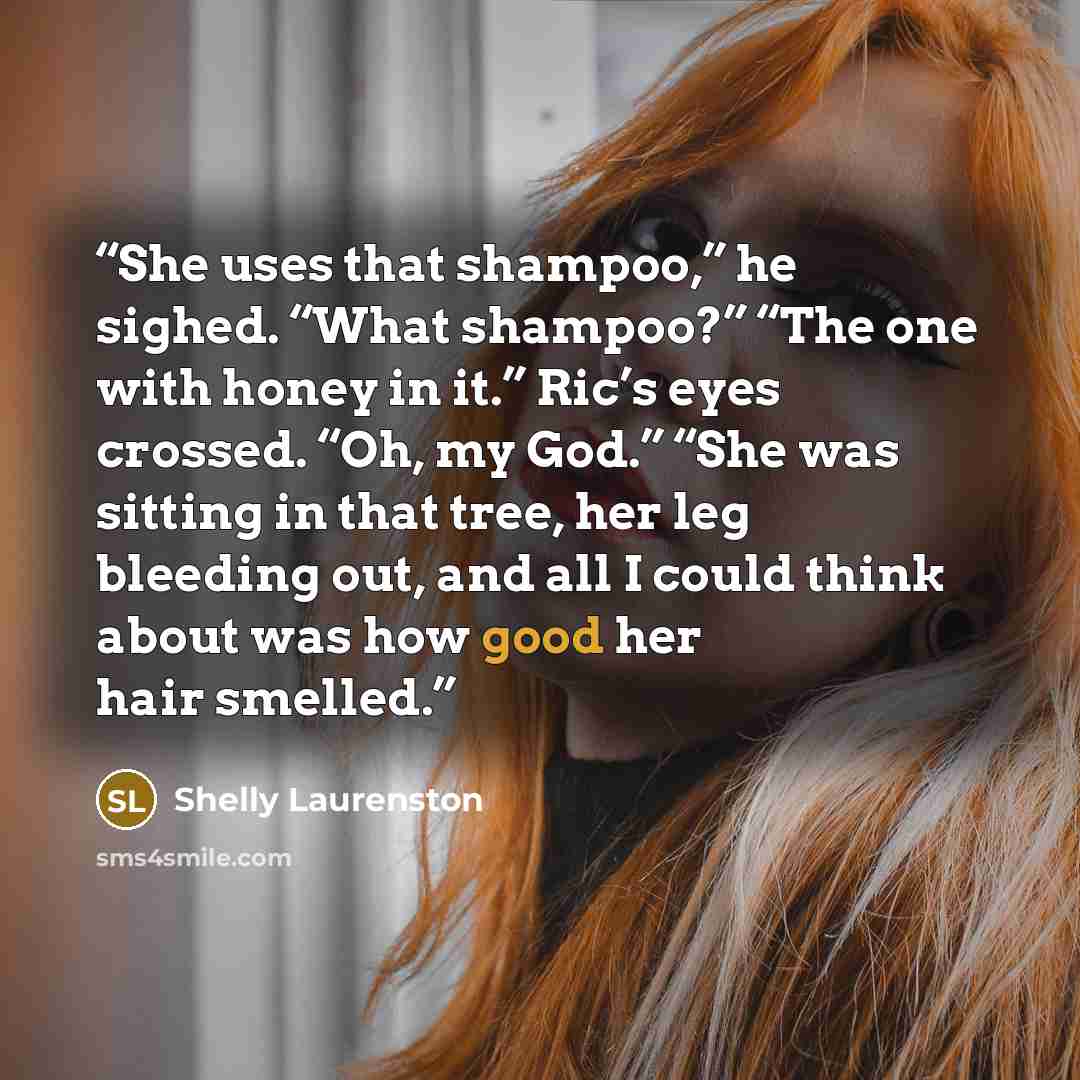 “She uses that shampoo,” he sighed. “What shampoo?” “The one with honey in it.” Ric’s eyes crossed. “Oh, my God.” “She was sitting in that tree, her leg bleeding out, and all I could think about was how good her hair smelled.” quote by Shelly Laurenston