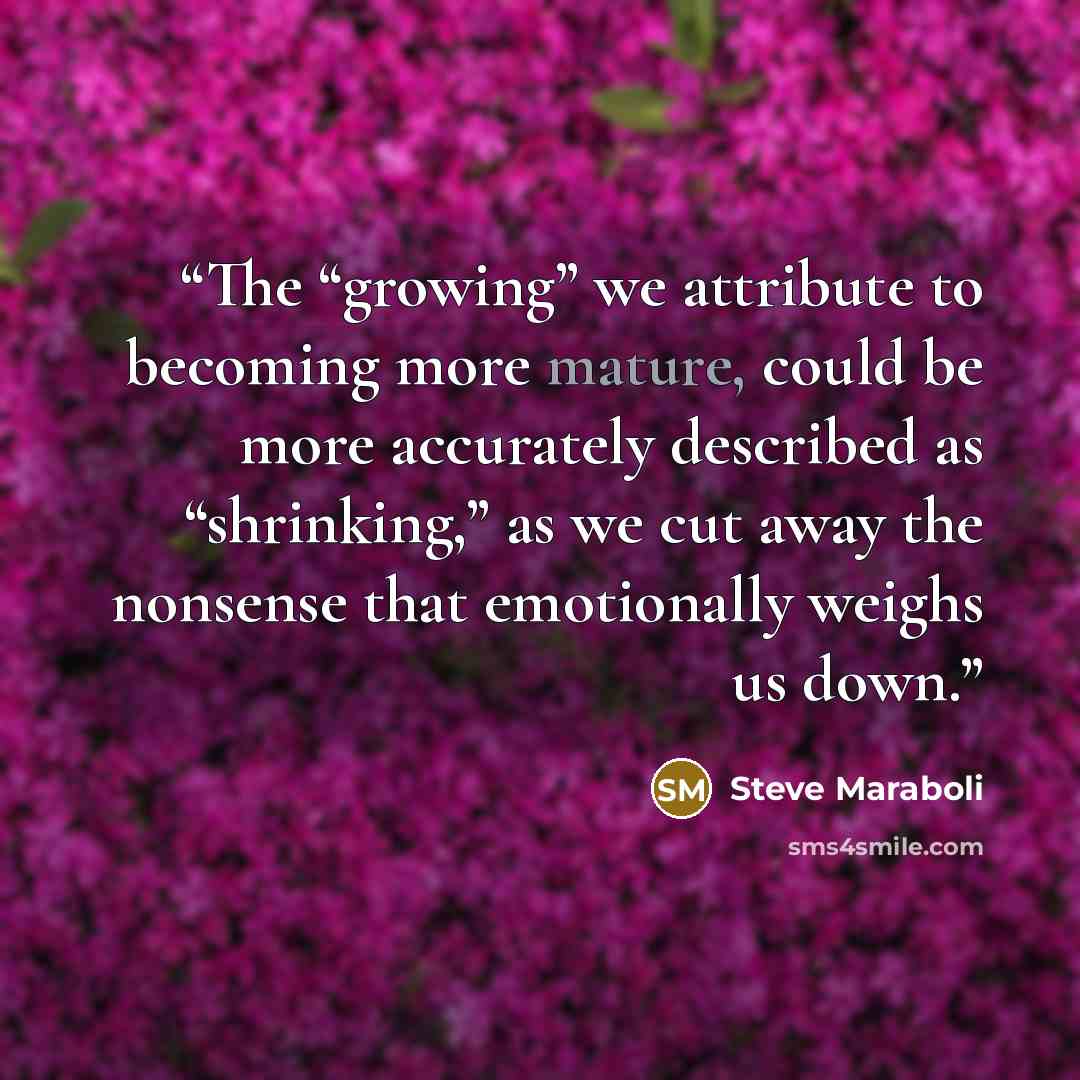 “The “growing” we attribute to becoming more mature, could be more accurately described as “shrinking,” as we cut away the nonsense that emotionally weighs us down.” quote by Steve Maraboli