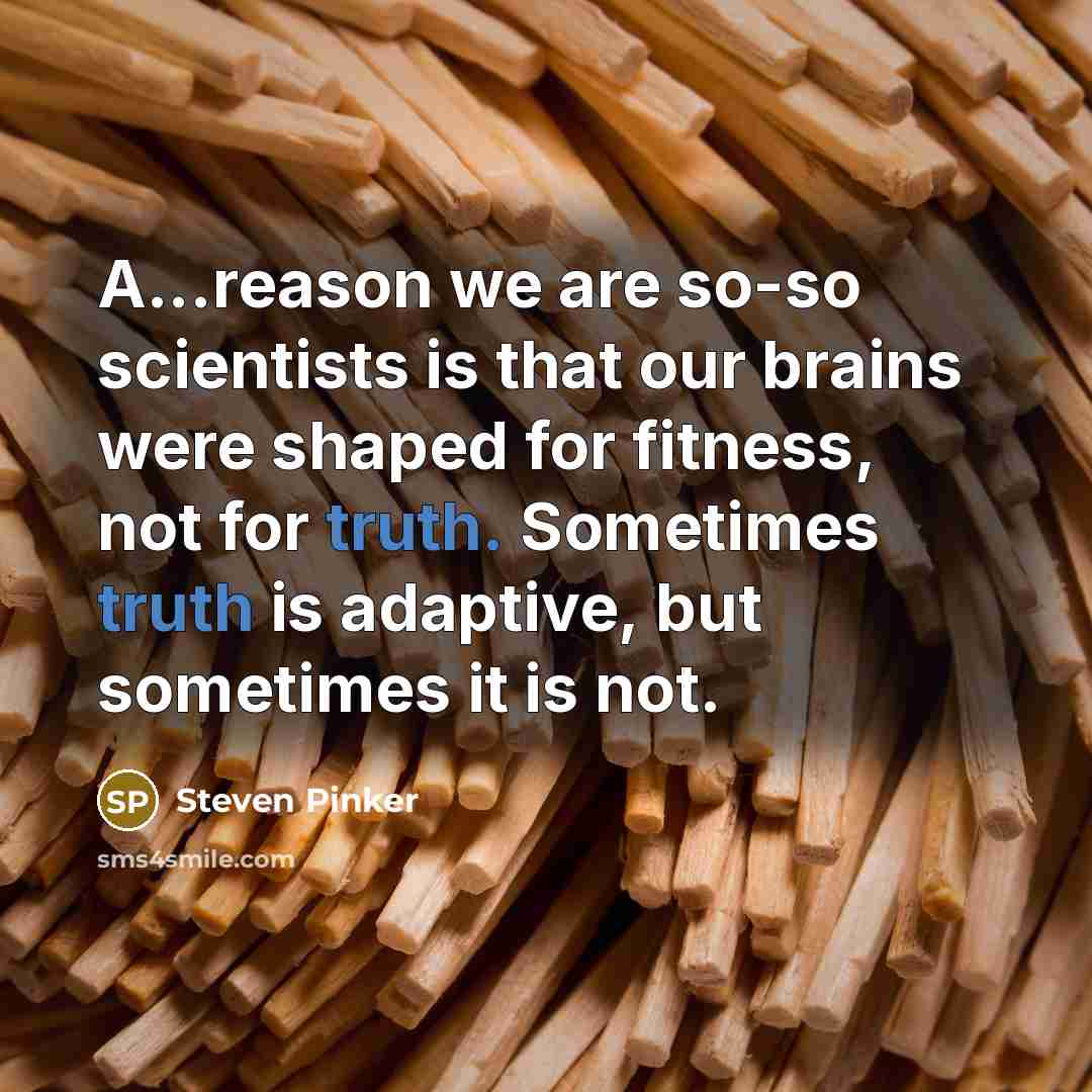 “A...reason we are so-so scientists is that our brains were shaped for fitness, not for truth. Sometimes truth is adaptive, but sometimes it is not.” quote by Steven Pinker