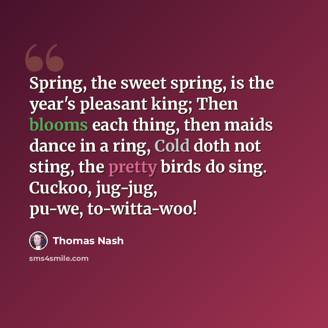 “Spring, the sweet spring, is the year's pleasant king; Then blooms each thing, then maids dance in a ring, Cold doth not sting, the pretty birds do sing. Cuckoo, jug-jug, pu-we, to-witta-woo!” quote by Thomas Nash