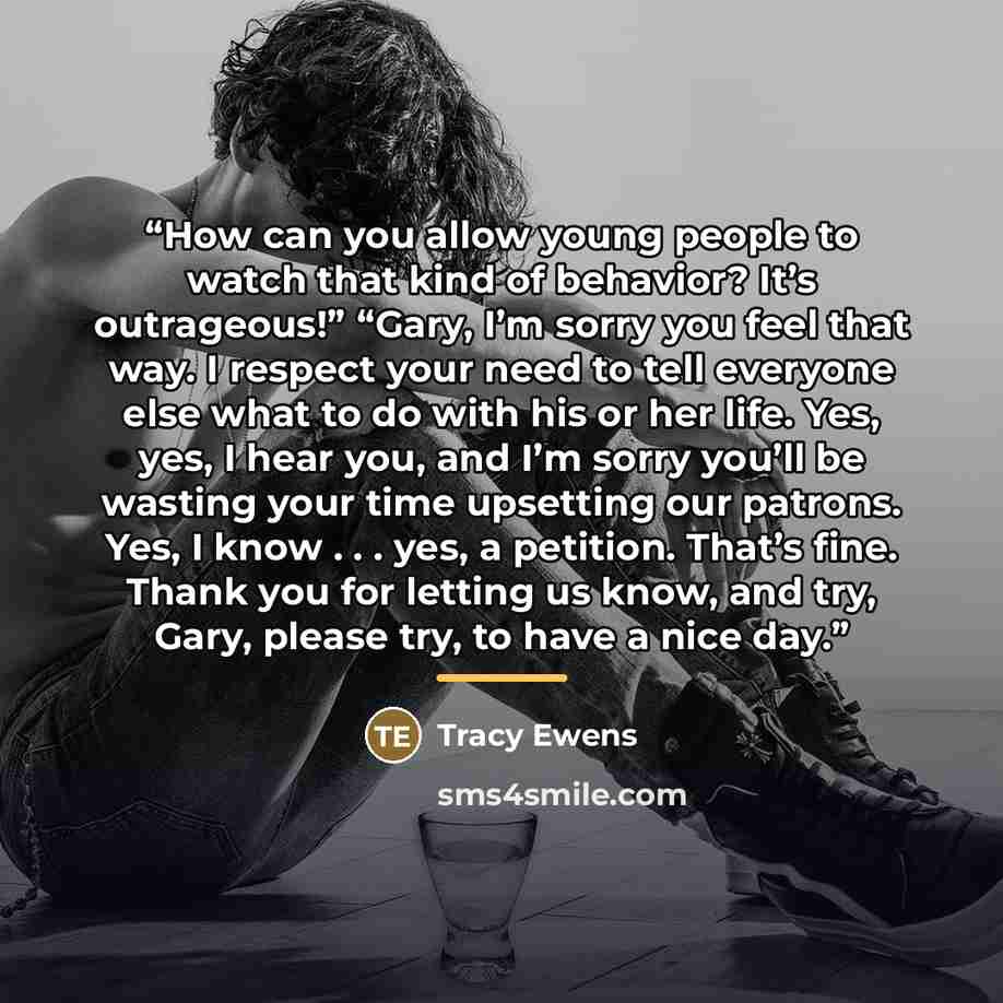 “How can you allow young people to watch that kind of behavior? It’s outrageous!” “Gary, I’m sorry you feel that way. I respect your need to tell everyone else what to do with his or her life. Yes, yes, I hear you, and I’m sorry you’ll be wasting your time upsetting our patrons. Yes, I know…” quote by Tracy Ewens
