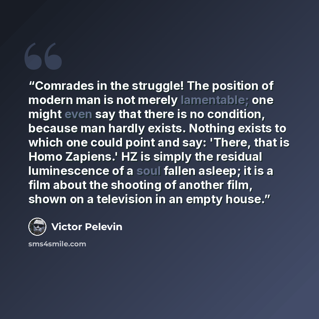 “Comrades in the struggle! The position of modern man is not merely lamentable; one might even say that there is no condition, because man hardly exists. Nothing exists to which one could point and say: 'There, that is Homo Zapiens.' HZ is simply the residual luminescence of a soul fallen asleep…” quote by Victor Pelevin