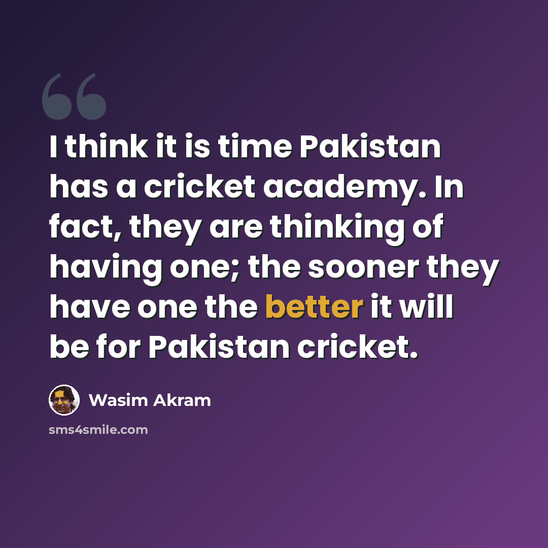 “I think it is time Pakistan has a cricket academy. In fact, they are thinking of having one; the sooner they have one the better it will be for Pakistan cricket.” quote by Wasim Akram