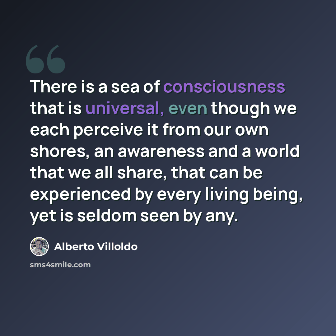 “There is a sea of consciousness that is universal, even though we each perceive it from our own shores, an awareness and a world that we all share, that can be experienced by every living being, yet is seldom seen by any.” quote by Alberto Villoldo