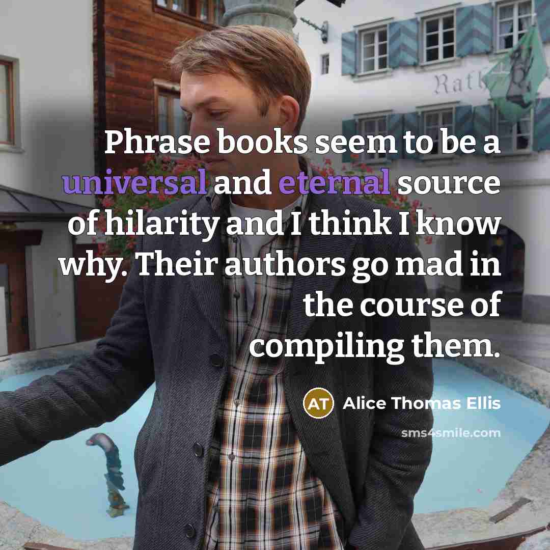 “Phrase books seem to be a universal and eternal source of hilarity and I think I know why. Their authors go mad in the course of compiling them.” quote by Alice Thomas Ellis