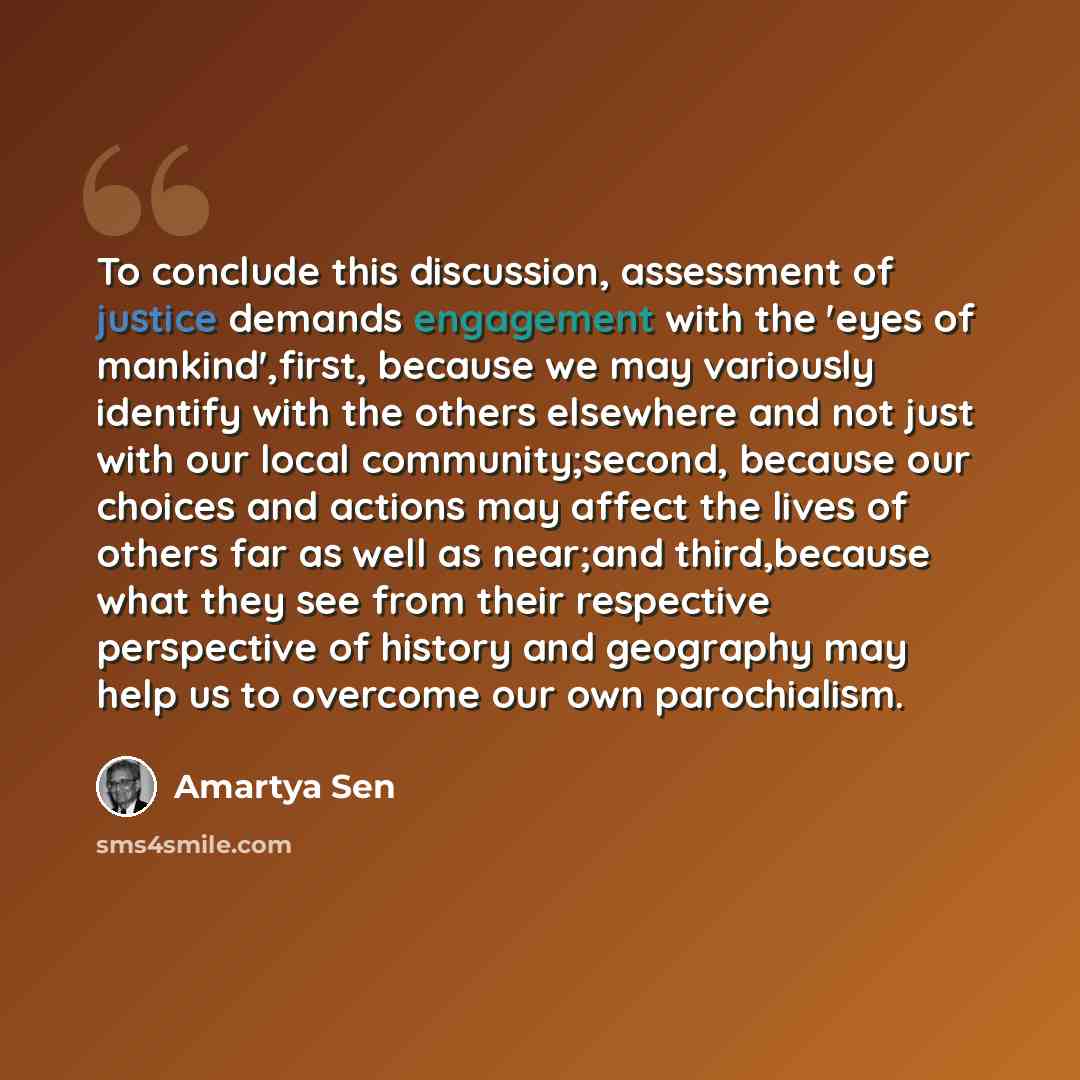 “To conclude this discussion, assessment of justice demands engagement with the 'eyes of mankind',first, because we may variously identify with the others elsewhere and not just with our local community;second, because our choices and actions may affect the lives of others far as well as near;and…” quote by Amartya Sen