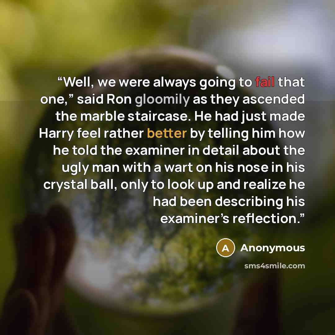 “Well, we were always going to fail that one,” said Ron gloomily as they ascended the marble staircase. He had just made Harry feel rather better by telling him how he told the examiner in detail about the ugly man with a wart on his nose in his crystal ball, only to look up and realize he had been…” quote by Anonymous