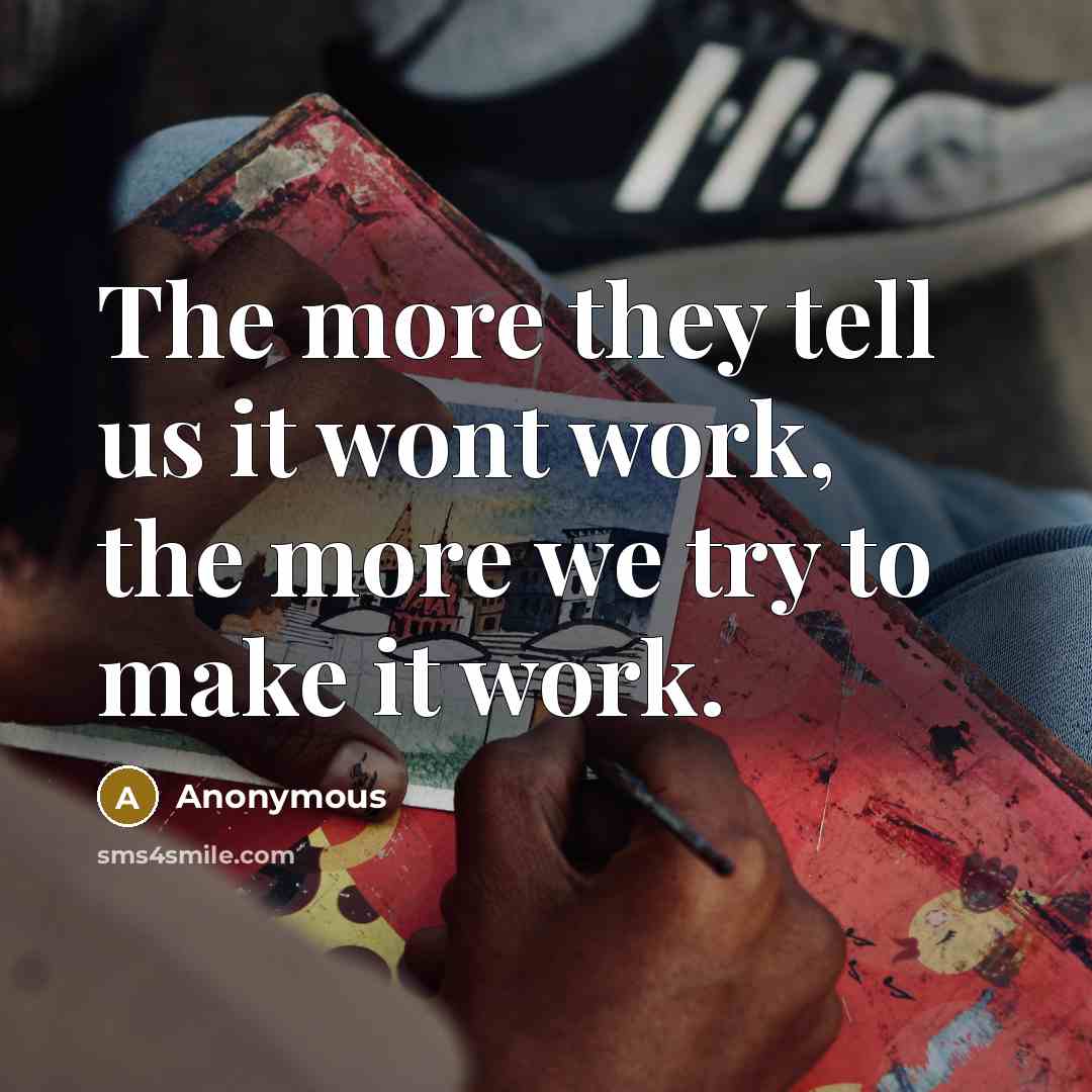 “The more they tell us it wont work, the more we try to make it work.” quote by Anonymous