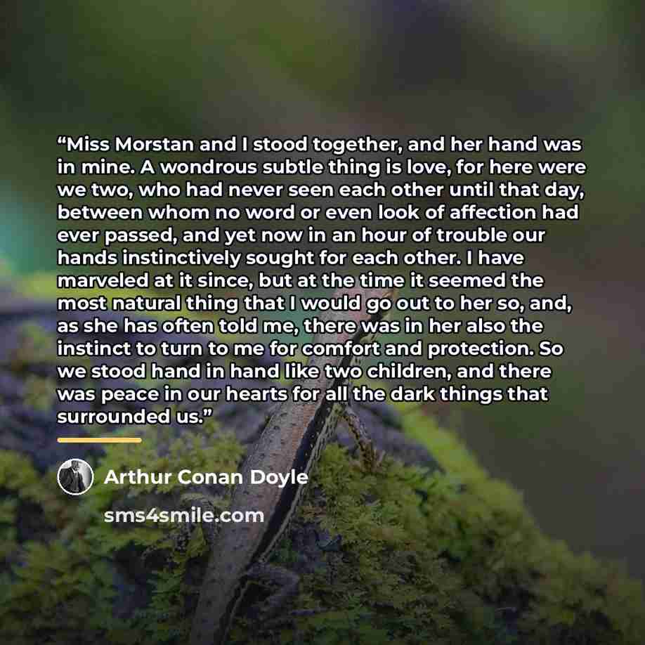 “Miss Morstan and I stood together, and her hand was in mine. A wondrous subtle thing is love, for here were we two, who had never seen each other until that day, between whom no word or even look of affection had ever passed, and yet now in an hour of trouble our hands instinctively sought for…” quote by Arthur Conan Doyle