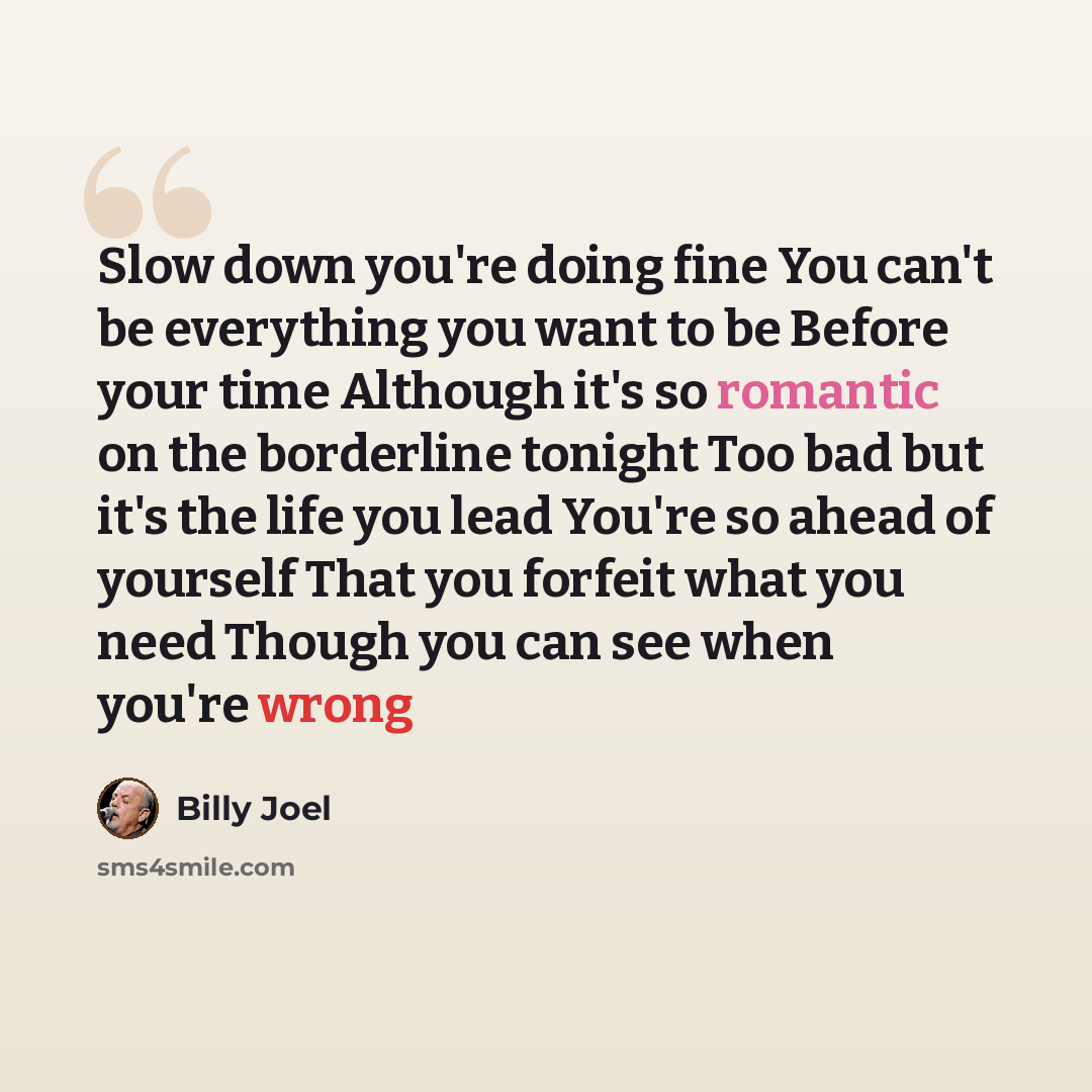 “Slow down you're doing fine You can't be everything you want to be Before your time Although it's so romantic on the borderline tonight Too bad but it's the life you lead You're so ahead of yourself That you forfeit what you need Though you can see when you're wrong” quote by Billy Joel