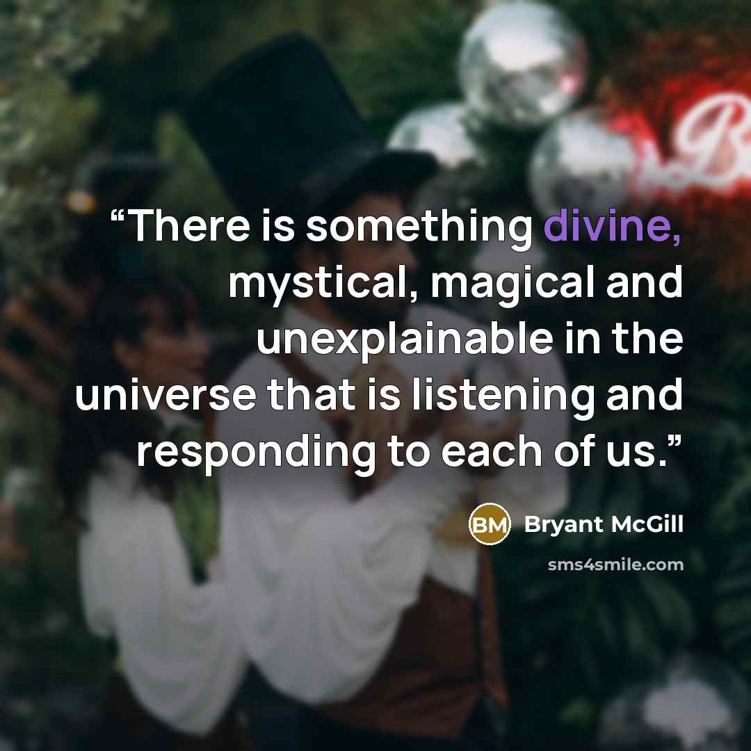 “There is something divine, mystical, magical and unexplainable in the universe that is listening and responding to each of us.” quote by Bryant McGill