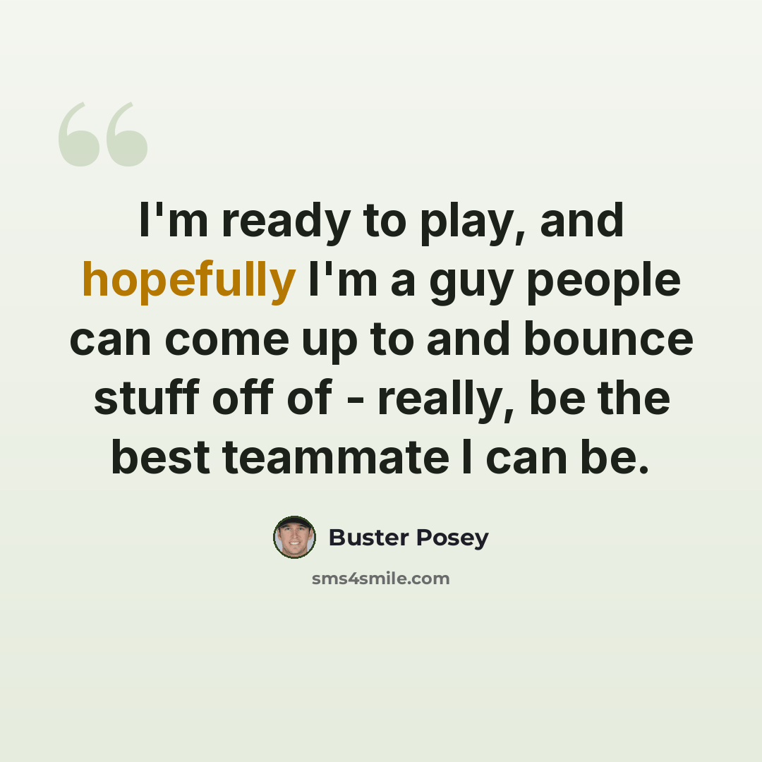 “I'm ready to play, and hopefully I'm a guy people can come up to and bounce stuff off of - really, be the best teammate I can be.” quote by Buster Posey