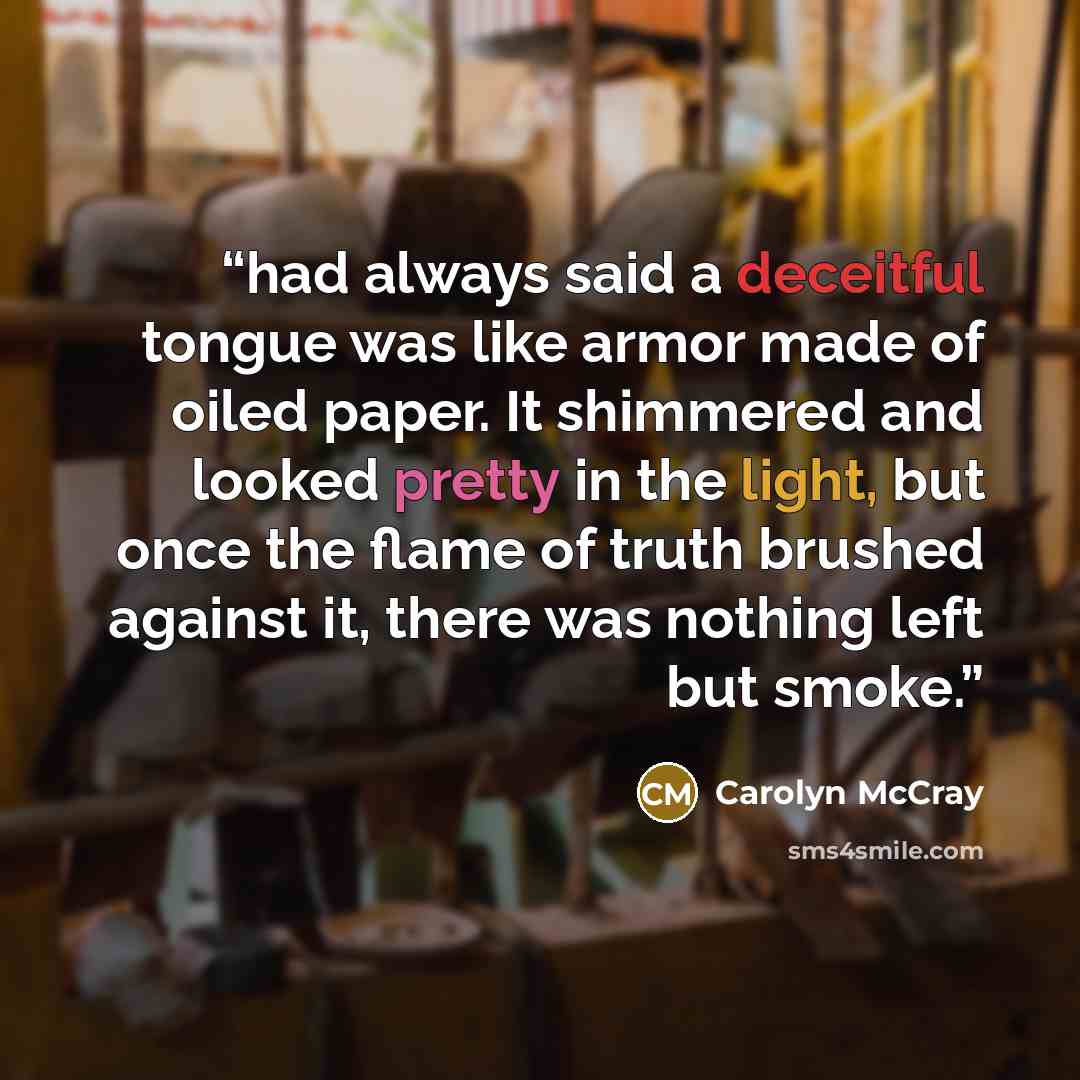 “had always said a deceitful tongue was like armor made of oiled paper. It shimmered and looked pretty in the light, but once the flame of truth brushed against it, there was nothing left but smoke.” quote by Carolyn McCray