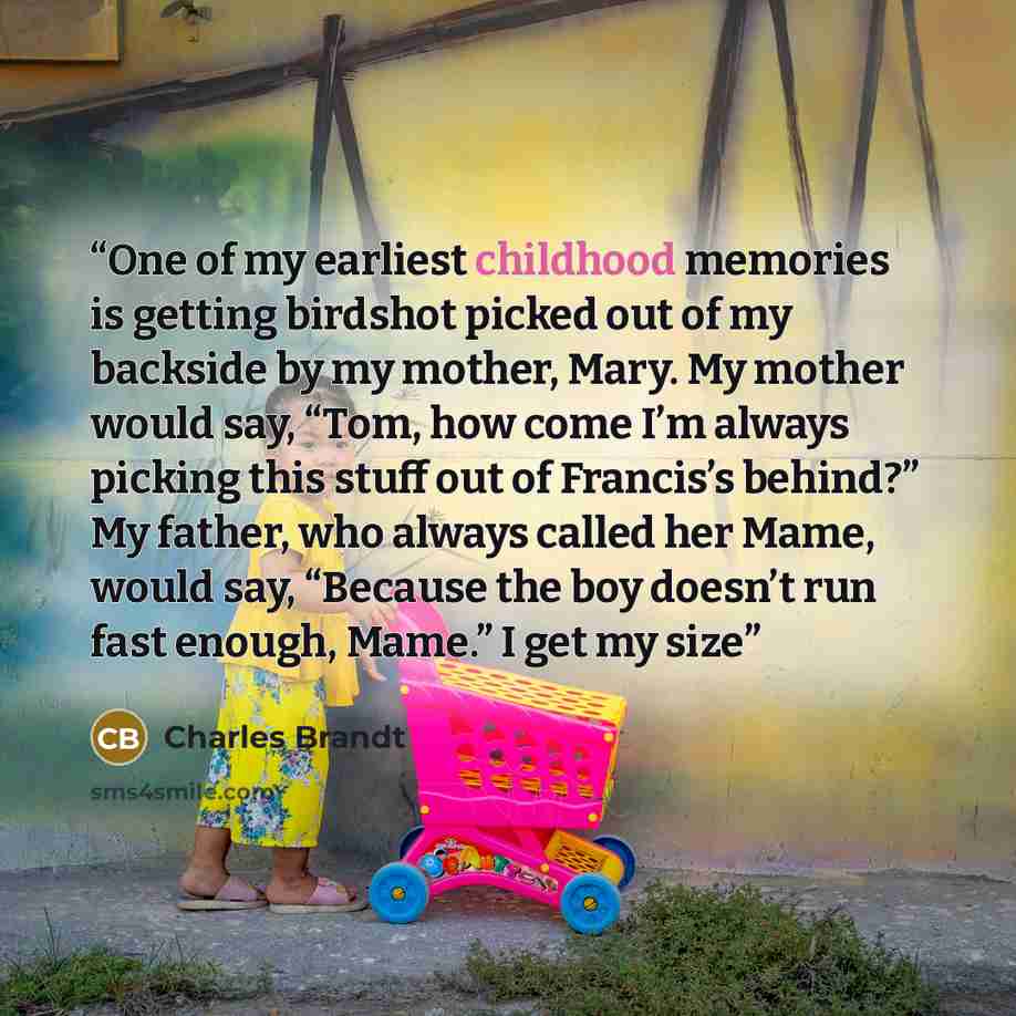 “One of my earliest childhood memories is getting birdshot picked out of my backside by my mother, Mary. My mother would say, “Tom, how come I’m always picking this stuff out of Francis’s behind?” My father, who always called her Mame, would say, “Because the boy doesn’t run fast enough, Mame.” I…” quote by Charles Brandt