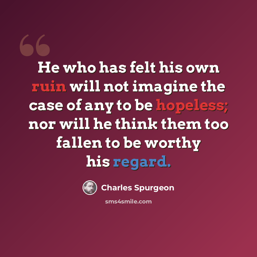 “He who has felt his own ruin will not imagine the case of any to be hopeless; nor will he think them too fallen to be worthy his regard.” quote by Charles Spurgeon
