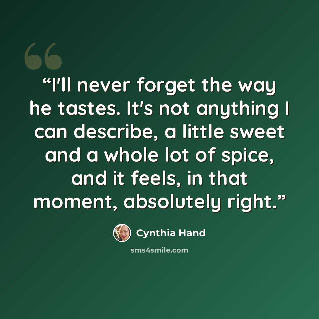 “I'll never forget the way he tastes. It's not anything I can describe, a little sweet and a whole lot of spice, and it feels, in that moment, absolutely right.” quote by Cynthia Hand