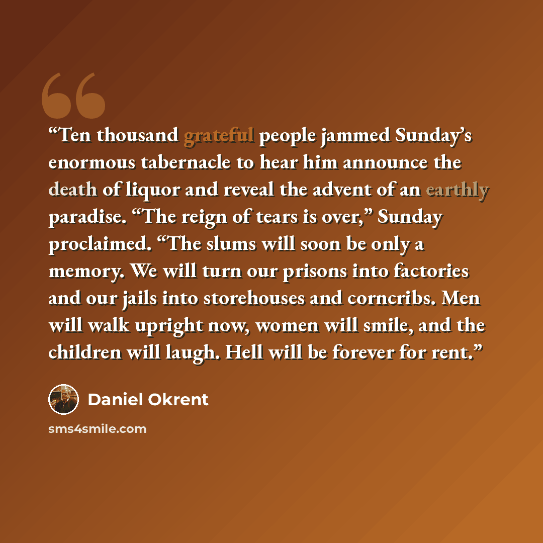 “Ten thousand grateful people jammed Sunday’s enormous tabernacle to hear him announce the death of liquor and reveal the advent of an earthly paradise. “The reign of tears is over,” Sunday proclaimed. “The slums will soon be only a memory. We will turn our prisons into factories and our jails into…” quote by Daniel Okrent