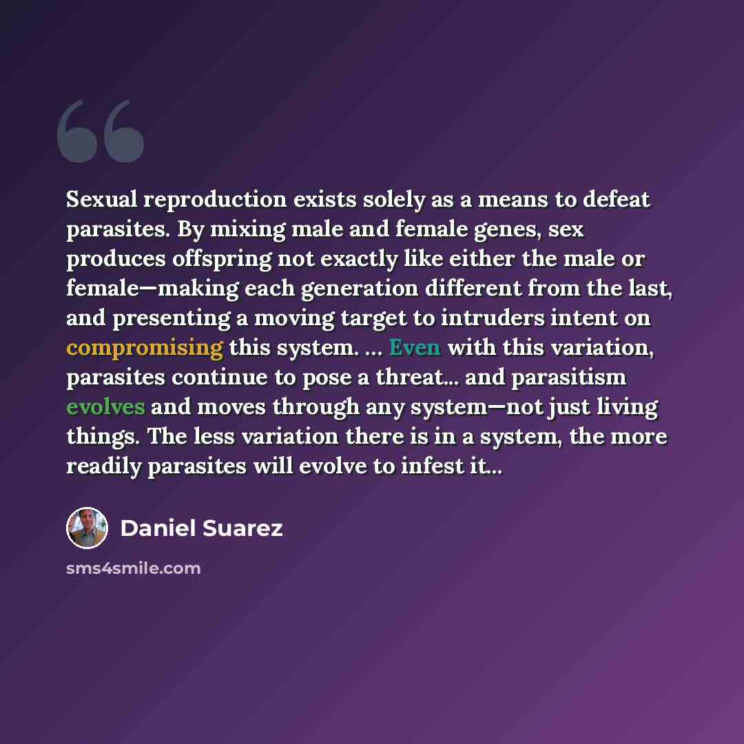 “Sexual reproduction exists solely as a means to defeat parasites. By mixing male and female genes, sex produces offspring not exactly like either the male or female—making each generation different from the last, and presenting a moving target to intruders intent on compromising this system. ……” quote by Daniel Suarez