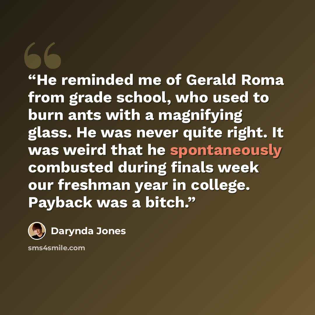 “He reminded me of Gerald Roma from grade school, who used to burn ants with a magnifying glass. He was never quite right. It was weird that he spontaneously combusted during finals week our freshman year in college. Payback was a bitch.” quote by Darynda Jones