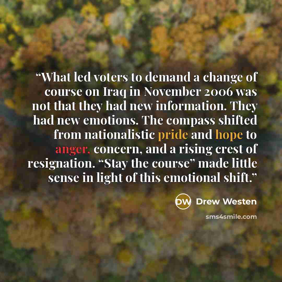 “What led voters to demand a change of course on Iraq in November 2006 was not that they had new information. They had new emotions. The compass shifted from nationalistic pride and hope to anger, concern, and a rising crest of resignation. “Stay the course” made little sense in light of this…” quote by Drew Westen