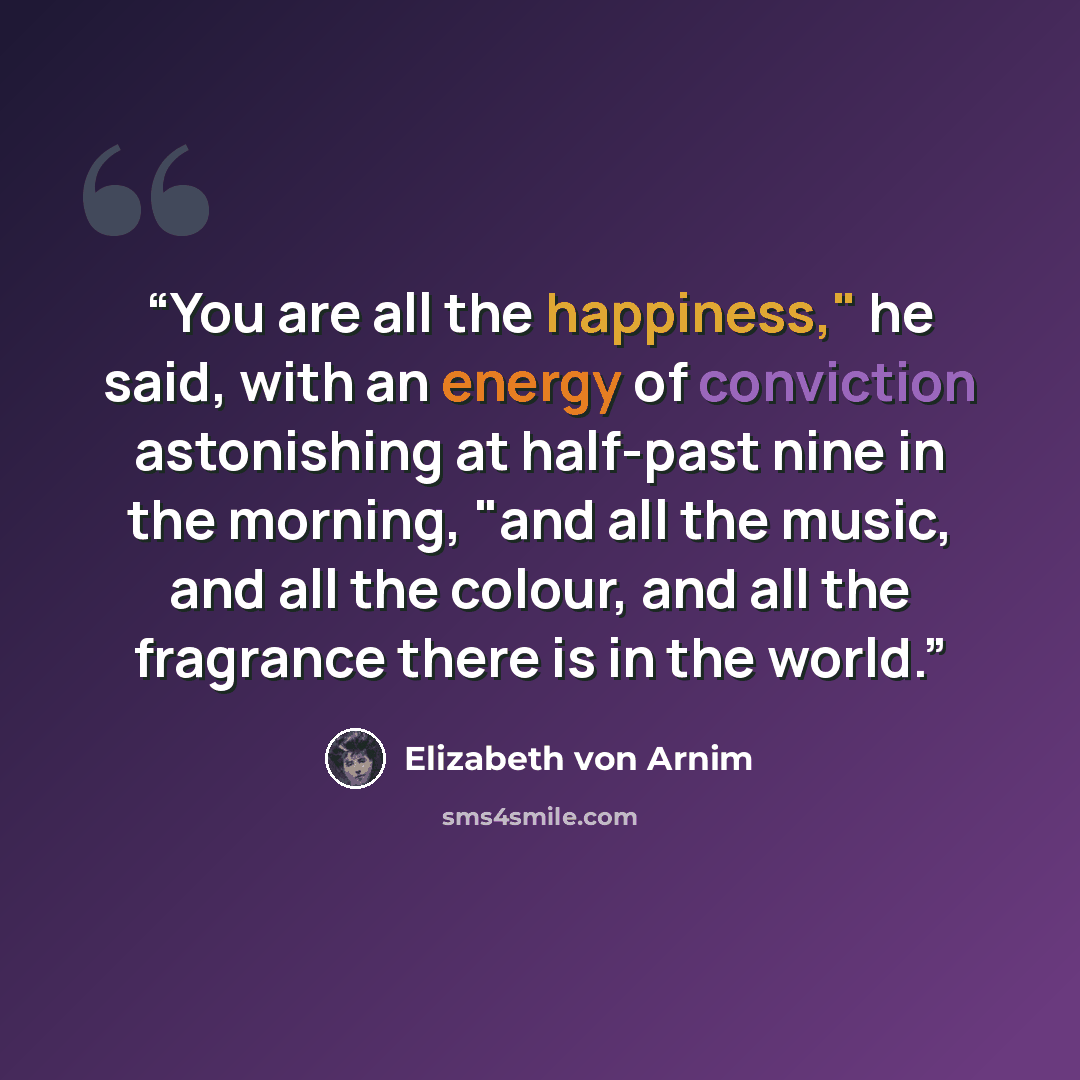 “You are all the happiness," he said, with an energy of conviction astonishing at half-past nine in the morning, "and all the music, and all the colour, and all the fragrance there is in the world.” quote by Elizabeth von Arnim