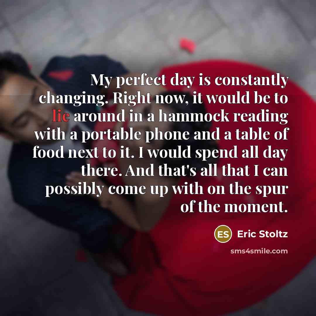 “My perfect day is constantly changing. Right now, it would be to lie around in a hammock reading with a portable phone and a table of food next to it. I would spend all day there. And that's all that I can possibly come up with on the spur of the moment.” quote by Eric Stoltz