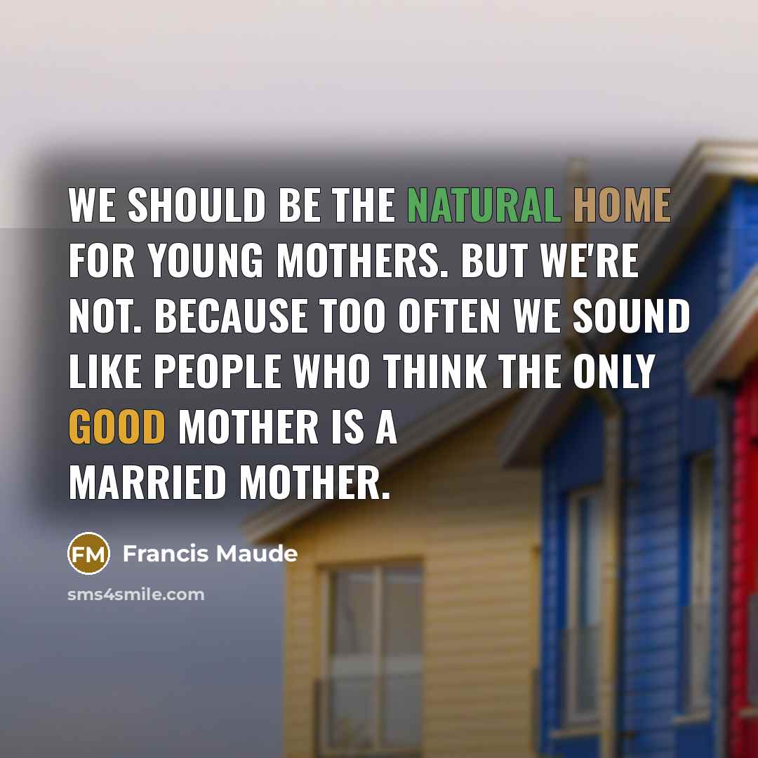 “We should be the natural home for young mothers. But we're not. Because too often we sound like people who think the only good mother is a married mother.” quote by Francis Maude