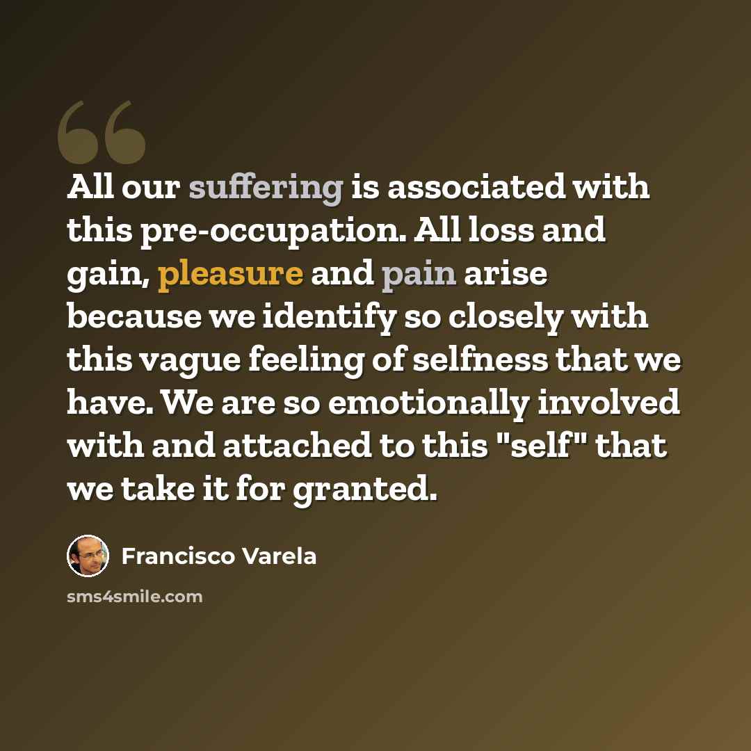 “All our suffering is associated with this pre-occupation. All loss and gain, pleasure and pain arise because we identify so closely with this vague feeling of selfness that we have. We are so emotionally involved with and attached to this "self" that we take it for granted.” quote by Francisco Varela