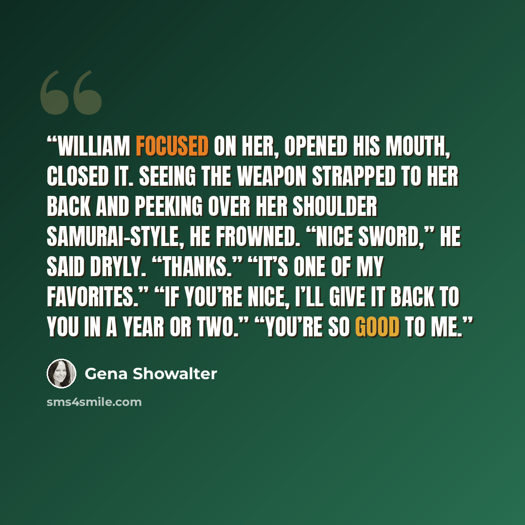 “William focused on her, opened his mouth, closed it. Seeing the weapon strapped to her back and peeking over her shoulder samurai-style, he frowned. “Nice sword,” he said dryly. “Thanks.” “It’s one of my favorites.” “If you’re nice, I’ll give it back to you in a year or two.” “You’re so good to me.” quote by Gena Showalter